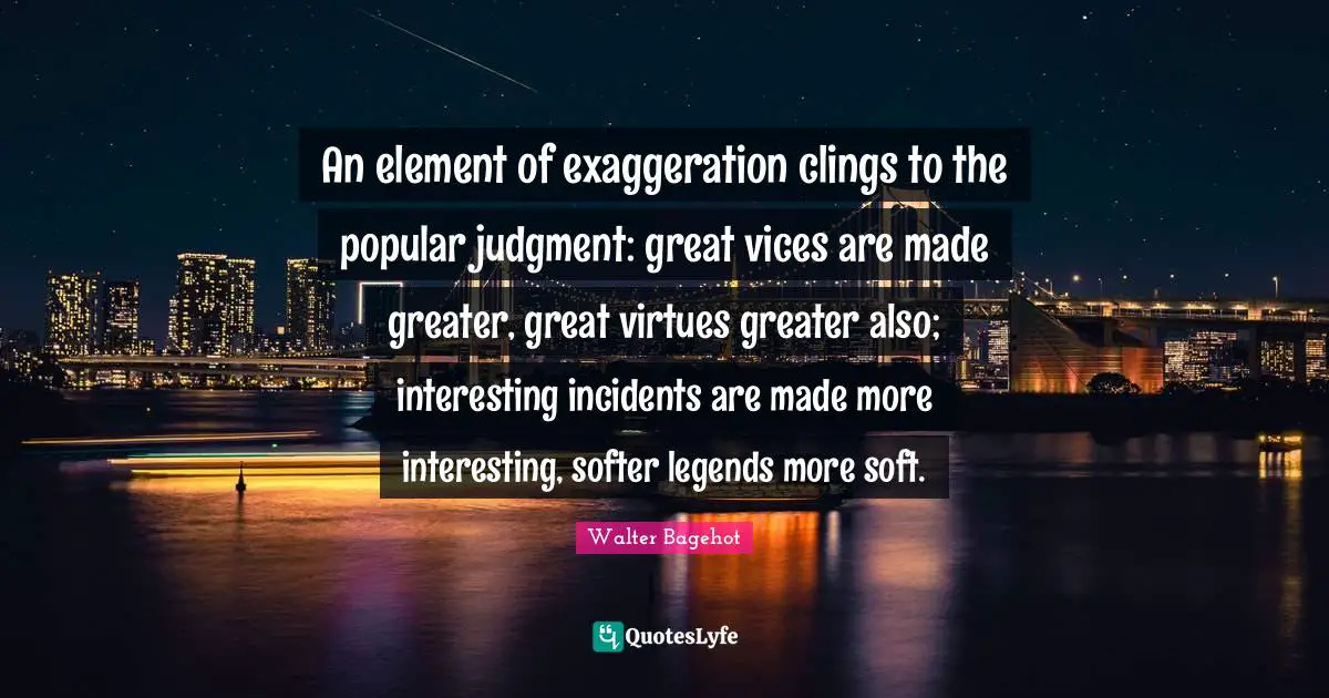 Walter Bagehot Quotes: "An element of exaggeration clings to the popular judgment: great vices are made greater, great virtues greater also; interesting incidents are made more interesting, softer legends more soft."