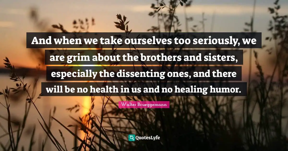 And when we take ourselves too seriously, we are grim about the brothers and sisters, especially the dissenting ones, and there will be no health in us and no healing humor.