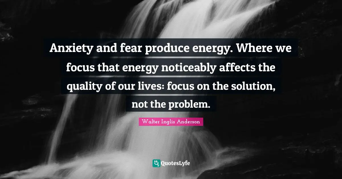 Anxiety and fear produce energy. Where we focus that energy noticeably affects the quality of our lives: focus on the solution, not the problem.