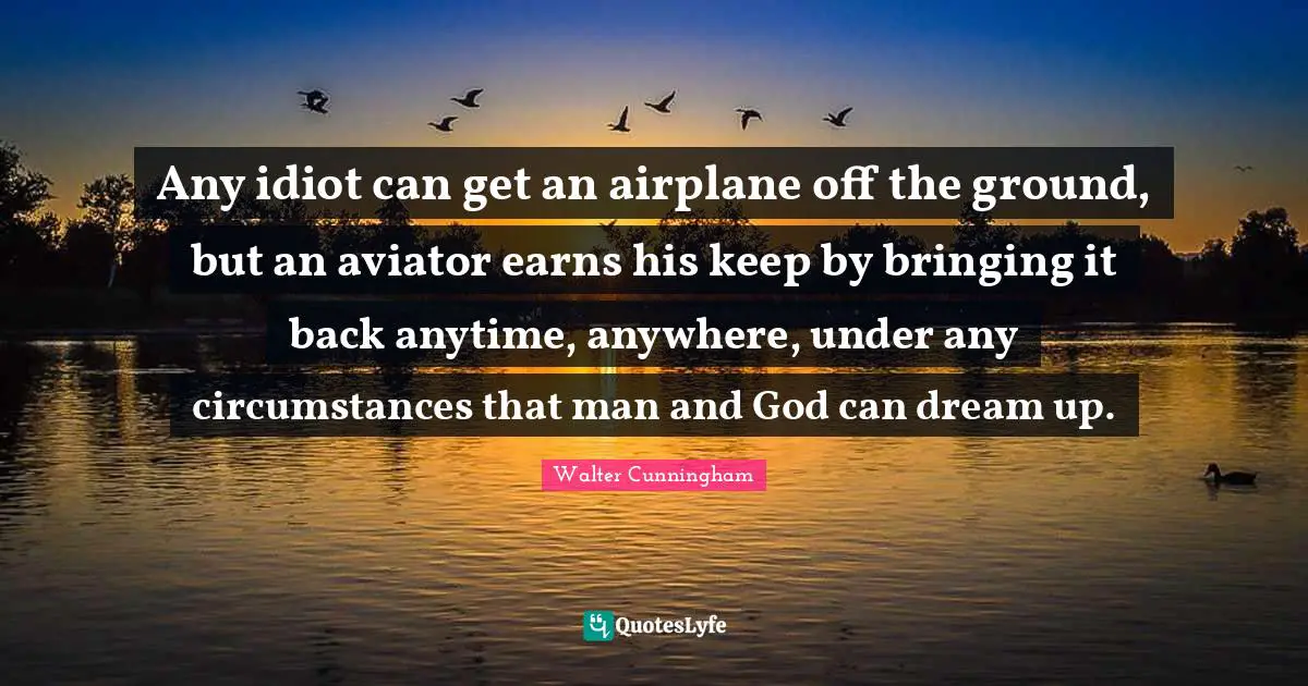 Idiot Quotes: "Any idiot can get an airplane off the ground, but an aviator earns his keep by bringing it back anytime, anywhere, under any circumstances that man and God can dream up."