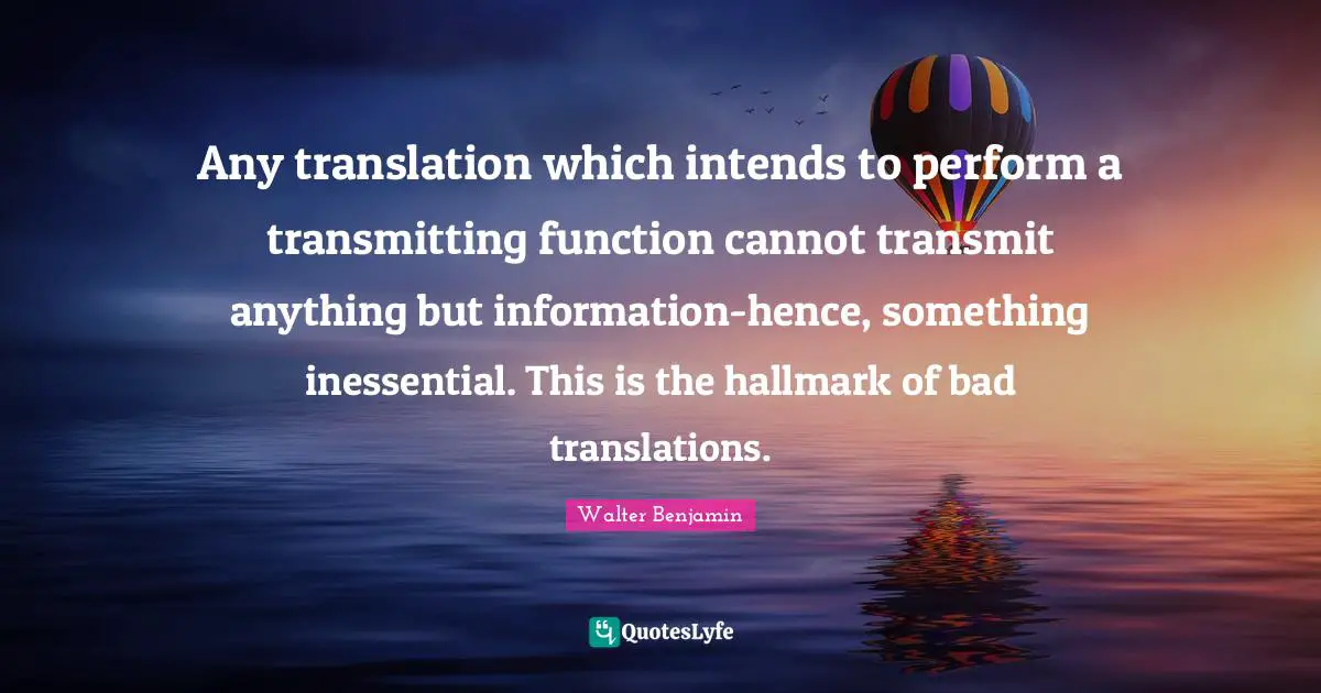Transmit Quotes: "Any translation which intends to perform a transmitting function cannot transmit anything but information-hence, something inessential. This is the hallmark of bad translations."