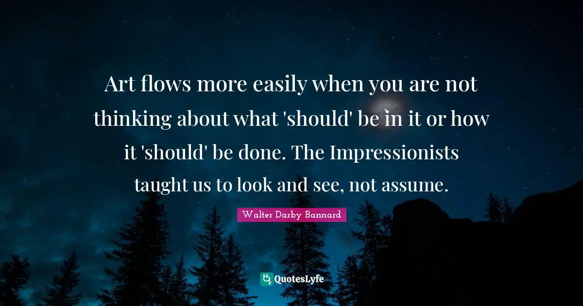 Walter Darby Bannard Quotes: "Art flows more easily when you are not thinking about what 'should' be in it or how it 'should' be done. The Impressionists taught us to look and see, not assume."