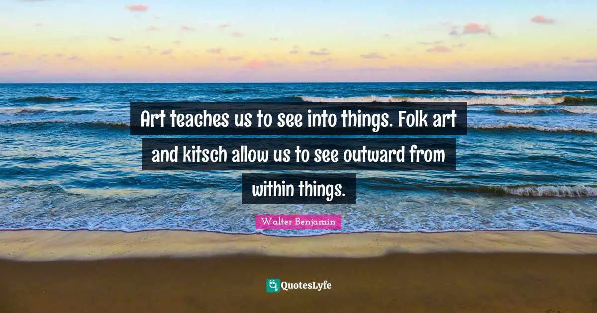 Art teaches us to see into things. Folk art and kitsch allow us to see outward from within things.
