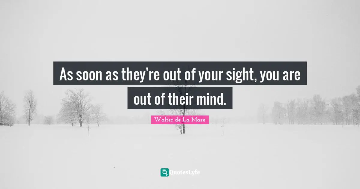 As soon as they're out of your sight, you are out of their mind.