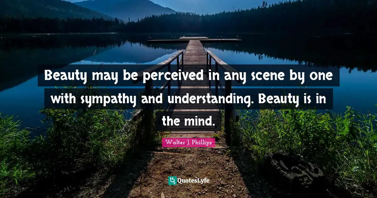 Beauty may be perceived in any scene by one with sympathy and understanding. Beauty is in the mind.