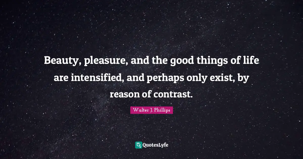 Beauty, pleasure, and the good things of life are intensified, and perhaps only exist, by reason of contrast.