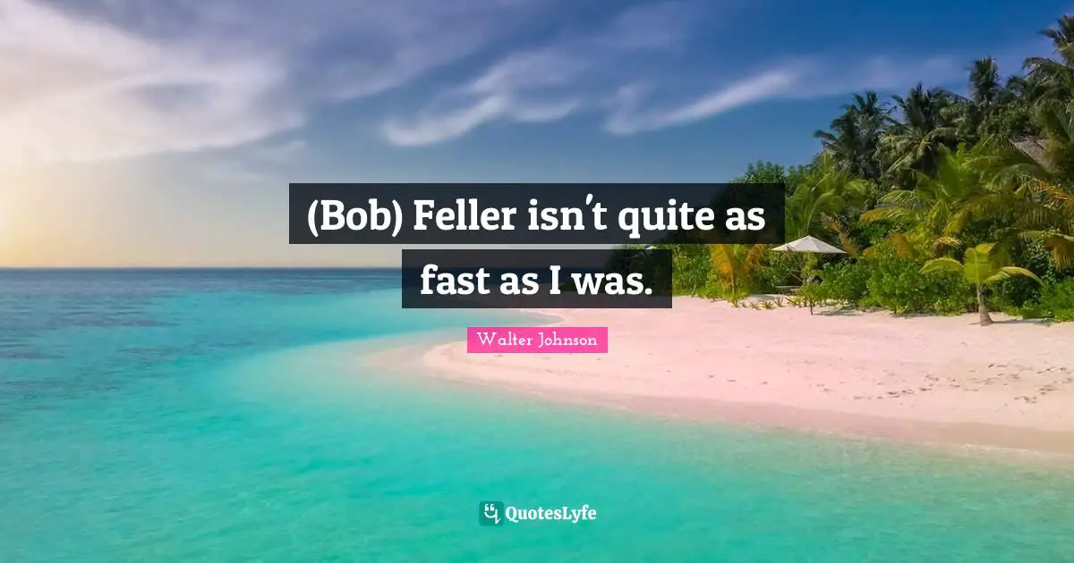 (Bob) Feller isn't quite as fast as I was.