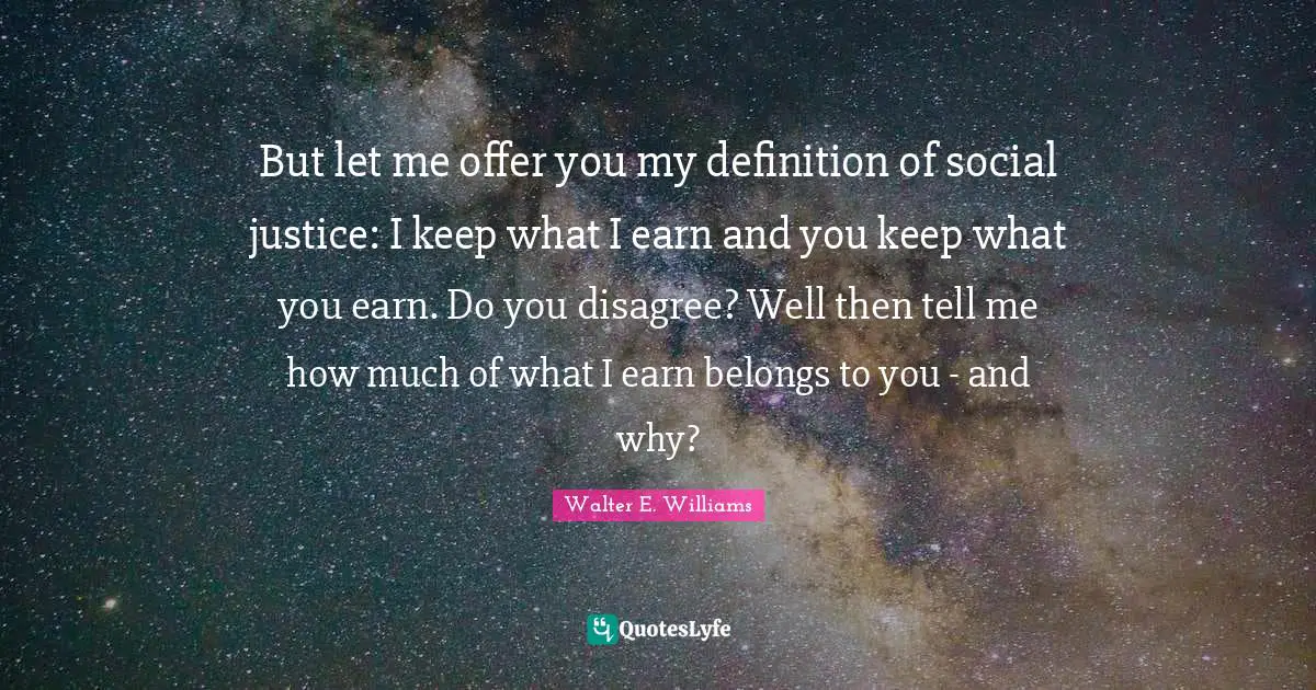 Walter E. Williams Quotes: But let me offer you my definition of social justice: I keep what I earn and you keep what you earn. Do you disagree? Well then tell me how much of what I earn belongs to you - and why?