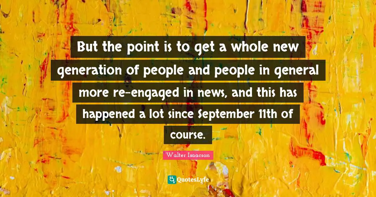 But the point is to get a whole new generation of people and people in general more re-engaged in news, and this has happened a lot since September 11th of course.