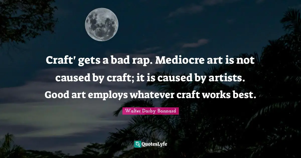 Craft' gets a bad rap. Mediocre art is not caused by craft; it is caused by artists. Good art employs whatever craft works best.