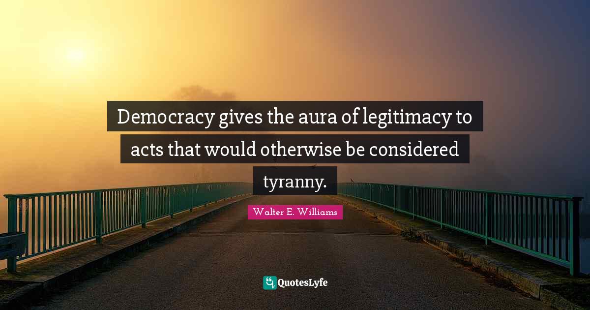 Democracy gives the aura of legitimacy to acts that would otherwise be considered tyranny.