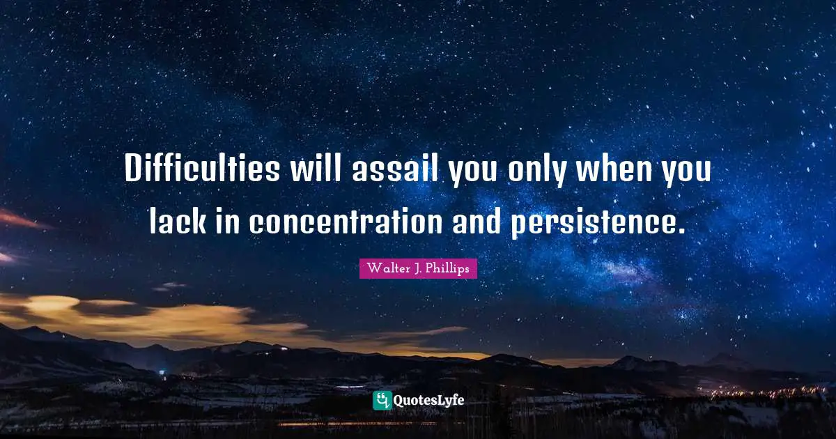 Difficulties will assail you only when you lack in concentration and persistence.