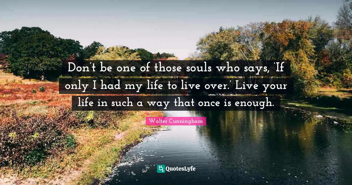 Don’t be one of those souls who says, ‘If only I had my life to live over.’ Live your life in such a way that once is enough.