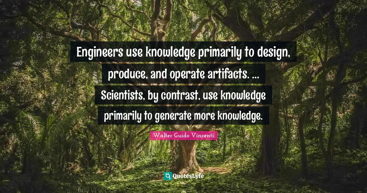 Artifacts Quotes: "Engineers use knowledge primarily to design, produce, and operate artifacts. ... Scientists, by contrast, use knowledge primarily to generate more knowledge."