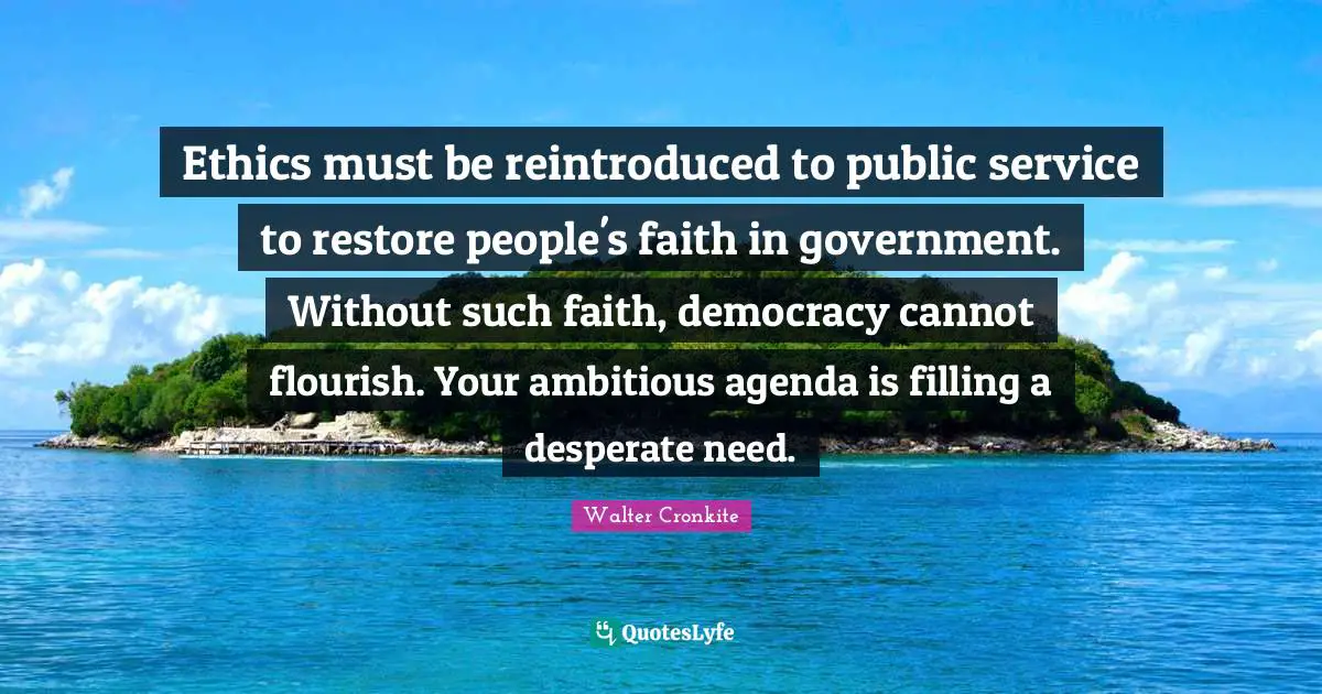 Walter Cronkite Quotes: "Ethics must be reintroduced to public service to restore people's faith in government. Without such faith, democracy cannot flourish. Your ambitious agenda is filling a desperate need."