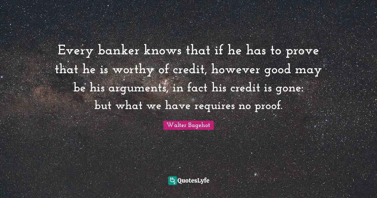 Every banker knows that if he has to prove that he is worthy of credit, however good may be his arguments, in fact his credit is gone: but what we have requires no proof.