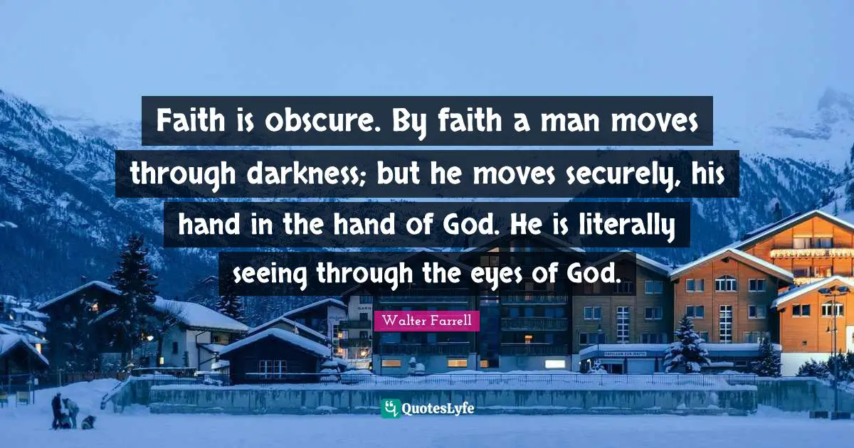 Faith is obscure. By faith a man moves through darkness; but he moves securely, his hand in the hand of God. He is literally seeing through the eyes of God.