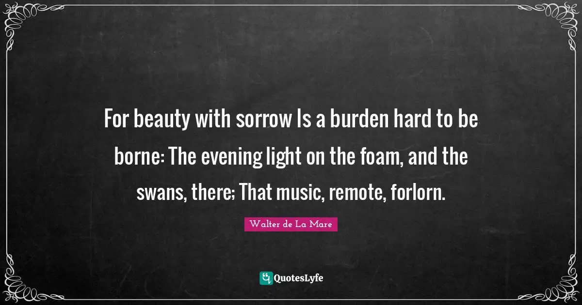 Swans Quotes: "For beauty with sorrow Is a burden hard to be borne: The evening light on the foam, and the swans, there; That music, remote, forlorn."