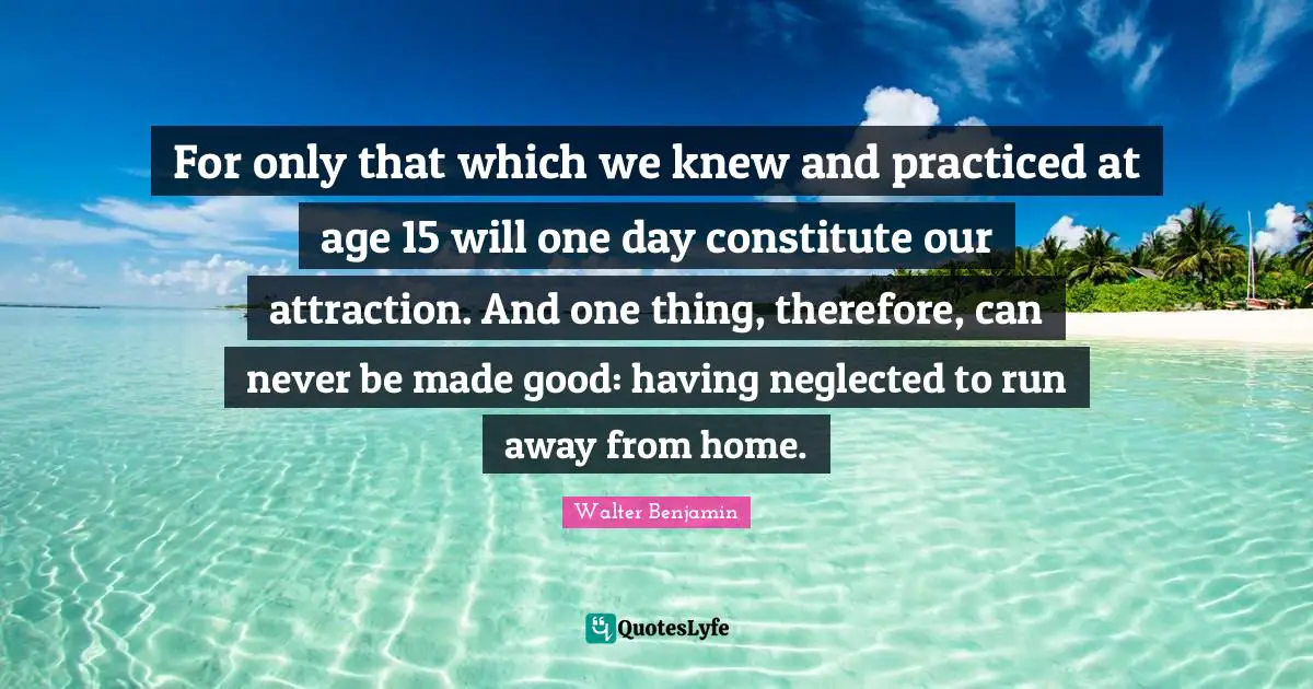 For only that which we knew and practiced at age 15 will one day constitute our attraction. And one thing, therefore, can never be made good: having neglected to run away from home.