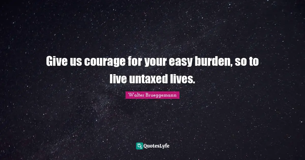 Walter Brueggemann Quotes: Give us courage for your easy burden, so to live untaxed lives.