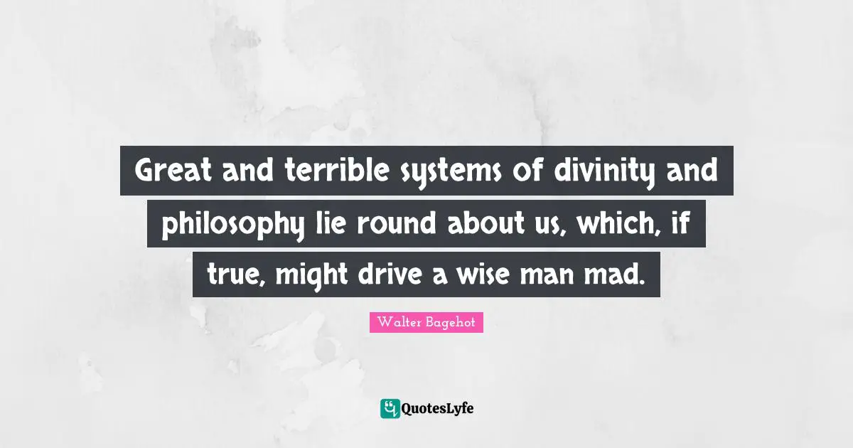 Great and terrible systems of divinity and philosophy lie round about us, which, if true, might drive a wise man mad.