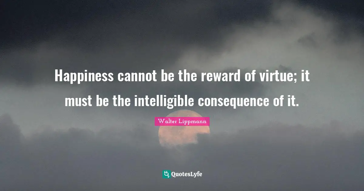 Walter Lippmann Quotes: "Happiness cannot be the reward of virtue; it must be the intelligible consequence of it."
