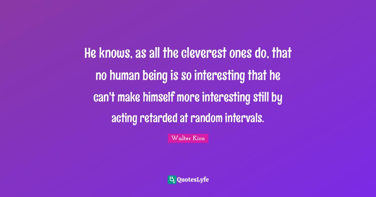 Retarded Quotes: "He knows, as all the cleverest ones do, that no human being is so interesting that he can't make himself more interesting still by acting retarded at random intervals."