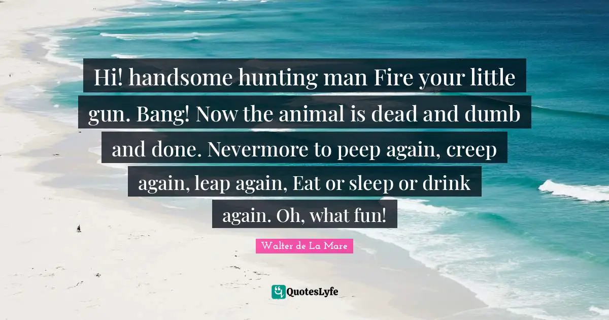 Hi! handsome hunting man Fire your little gun. Bang! Now the animal is dead and dumb and done. Nevermore to peep again, creep again, leap again, Eat or sleep or drink again. Oh, what fun!