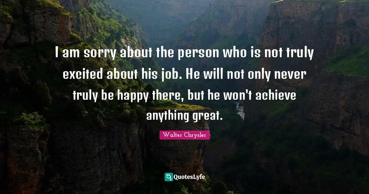 I am sorry about the person who is not truly excited about his job. He will not only never truly be happy there, but he won't achieve anything great.
