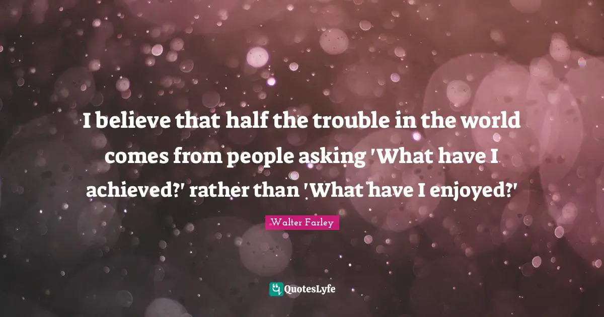 I believe that half the trouble in the world comes from people asking 'What have I achieved?' rather than 'What have I enjoyed?'
