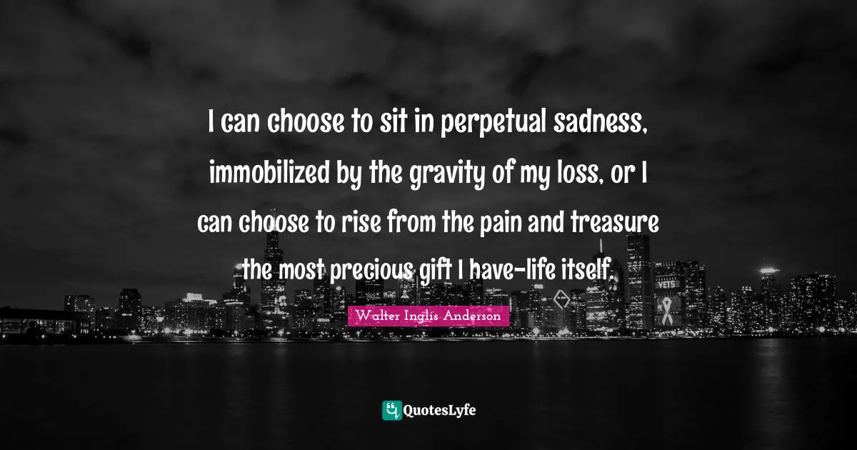 I can choose to sit in perpetual sadness, immobilized by the gravity of my loss, or I can choose to rise from the pain and treasure the most precious gift I have-life itself.