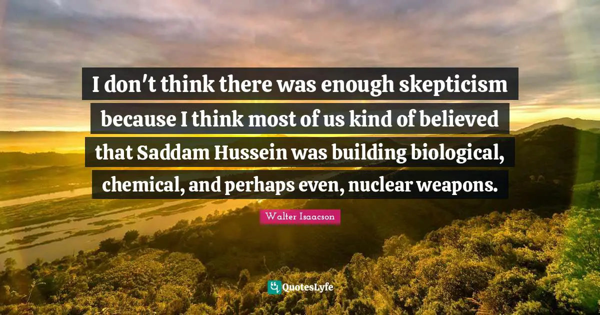 I don't think there was enough skepticism because I think most of us kind of believed that Saddam Hussein was building biological, chemical, and perhaps even, nuclear weapons.