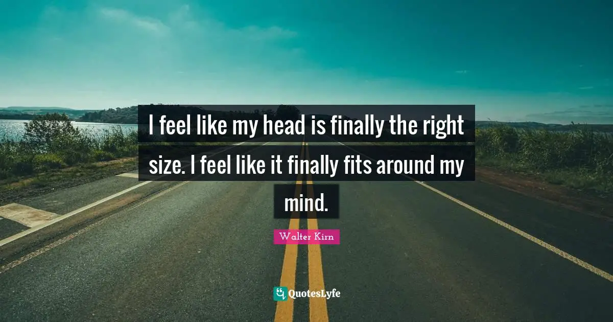 I feel like my head is finally the right size. I feel like it finally fits around my mind.