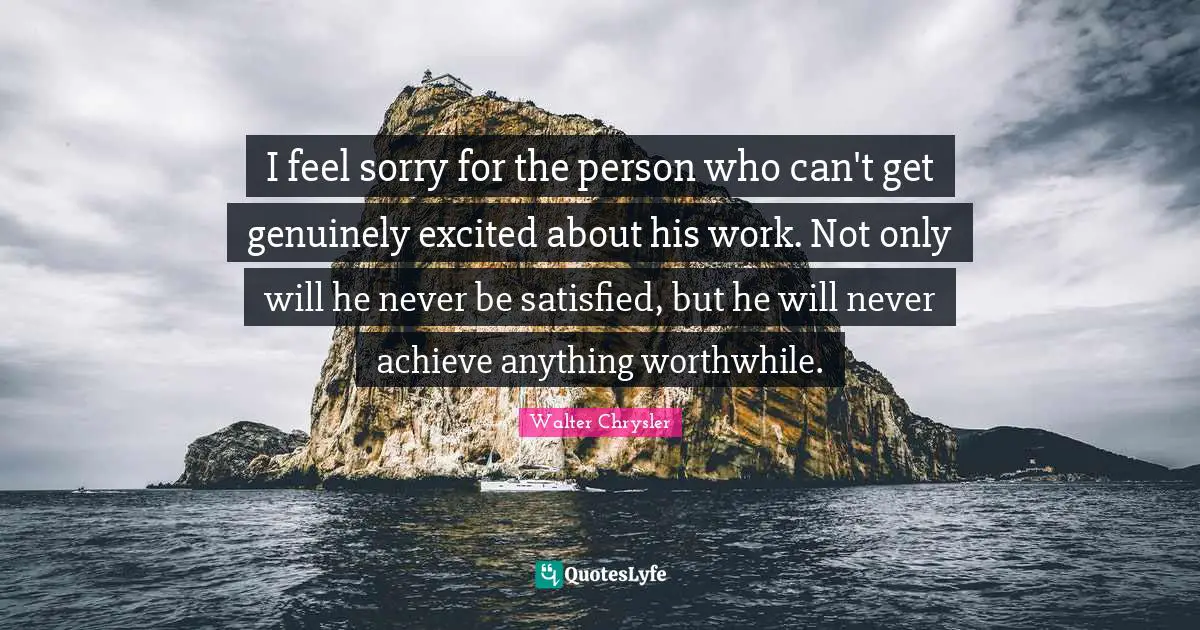 I feel sorry for the person who can't get genuinely excited about his work. Not only will he never be satisfied, but he will never achieve anything worthwhile.