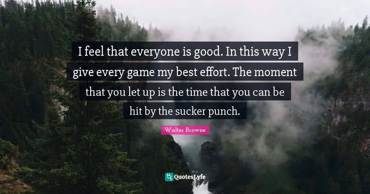 I feel that everyone is good. In this way I give every game my best effort. The moment that you let up is the time that you can be hit by the sucker punch.