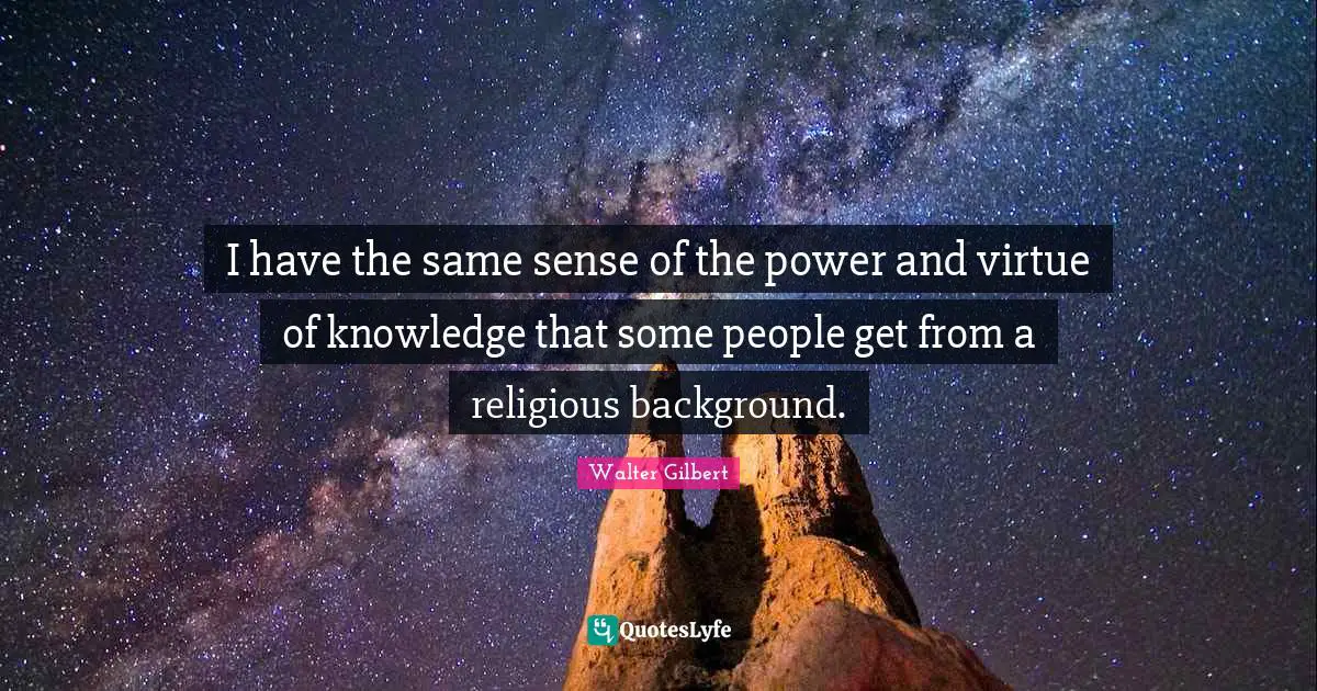I have the same sense of the power and virtue of knowledge that some people get from a religious background.