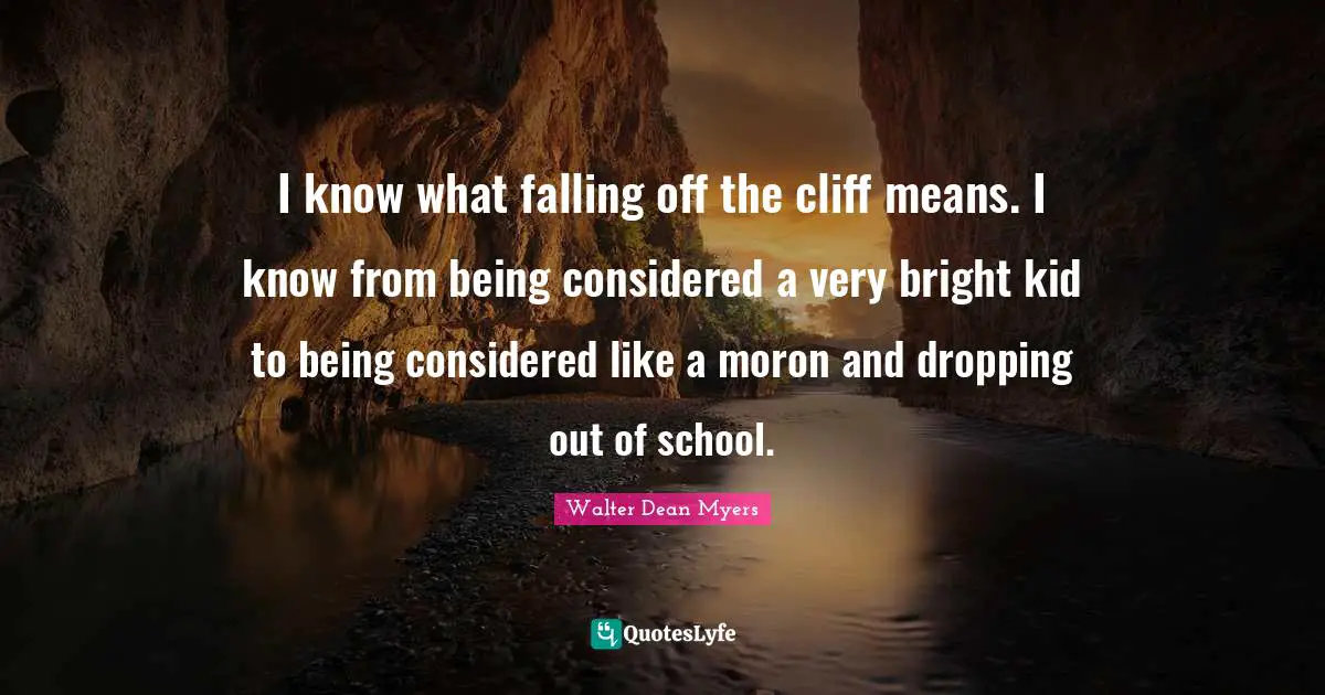 I know what falling off the cliff means. I know from being considered a very bright kid to being considered like a moron and dropping out of school.