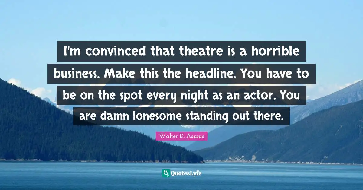 I'm convinced that theatre is a horrible business. Make this the headline. You have to be on the spot every night as an actor. You are damn lonesome standing out there.