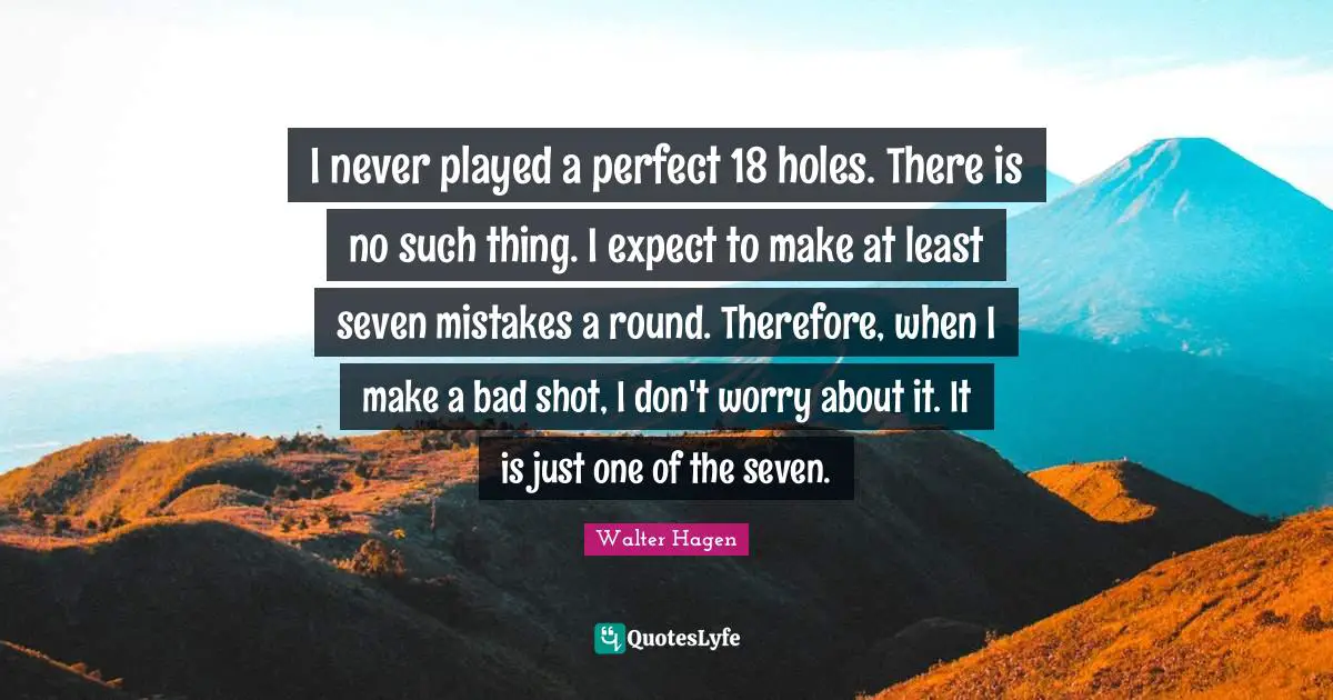I never played a perfect 18 holes. There is no such thing. I expect to make at least seven mistakes a round. Therefore, when I make a bad shot, I don't worry about it. It is just one of the seven.