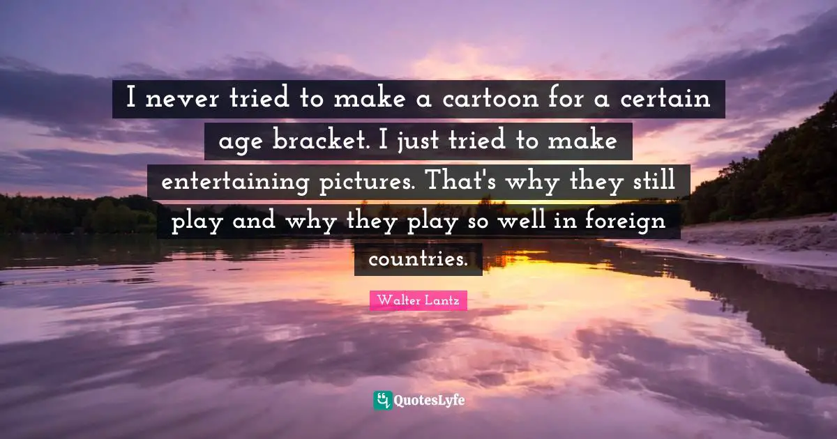I never tried to make a cartoon for a certain age bracket. I just tried to make entertaining pictures. That's why they still play and why they play so well in foreign countries.