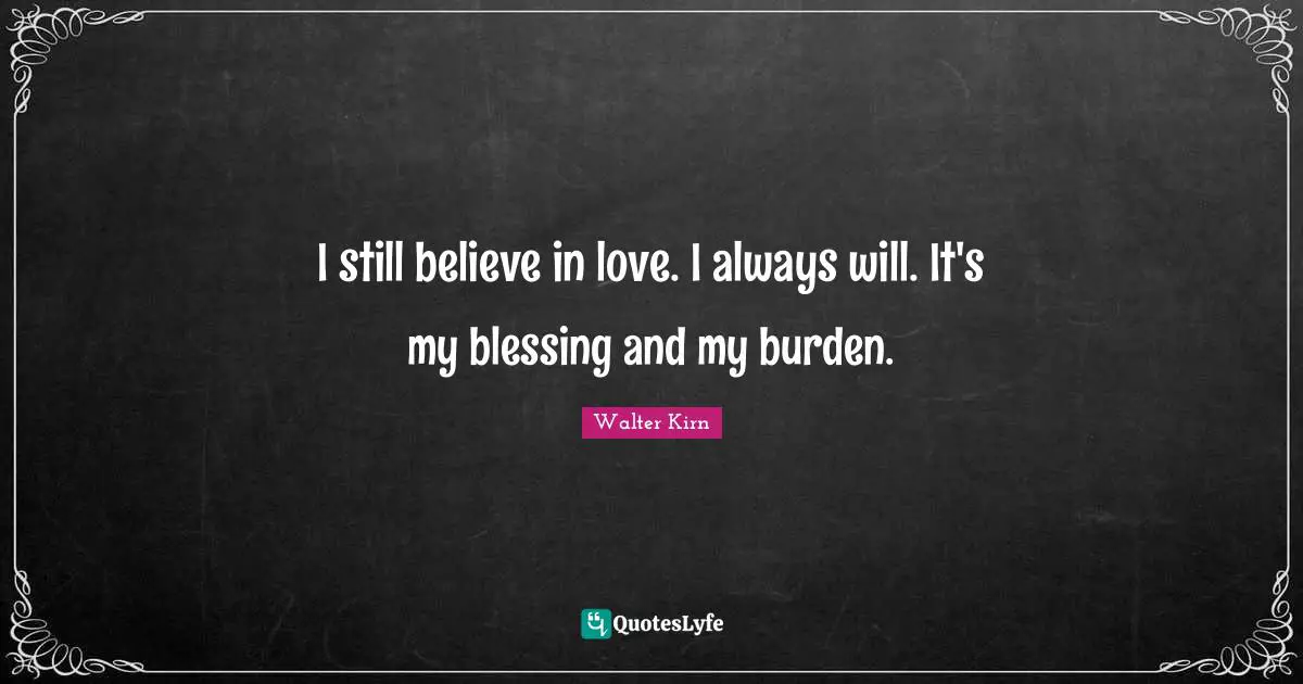 I still believe in love. I always will. It's my blessing and my burden.