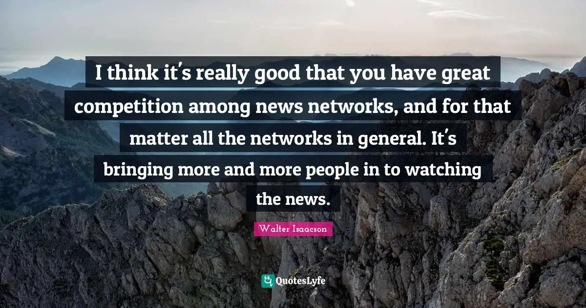 I think it's really good that you have great competition among news networks, and for that matter all the networks in general. It's bringing more and more people in to watching the news.
