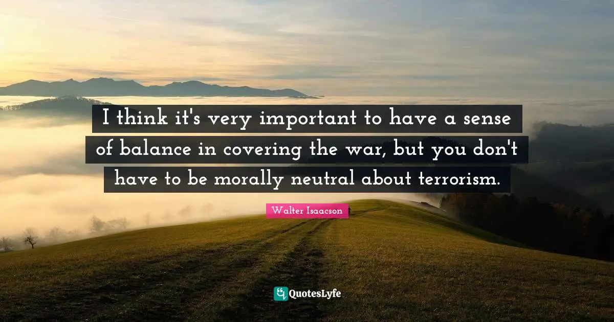 I think it's very important to have a sense of balance in covering the war, but you don't have to be morally neutral about terrorism.