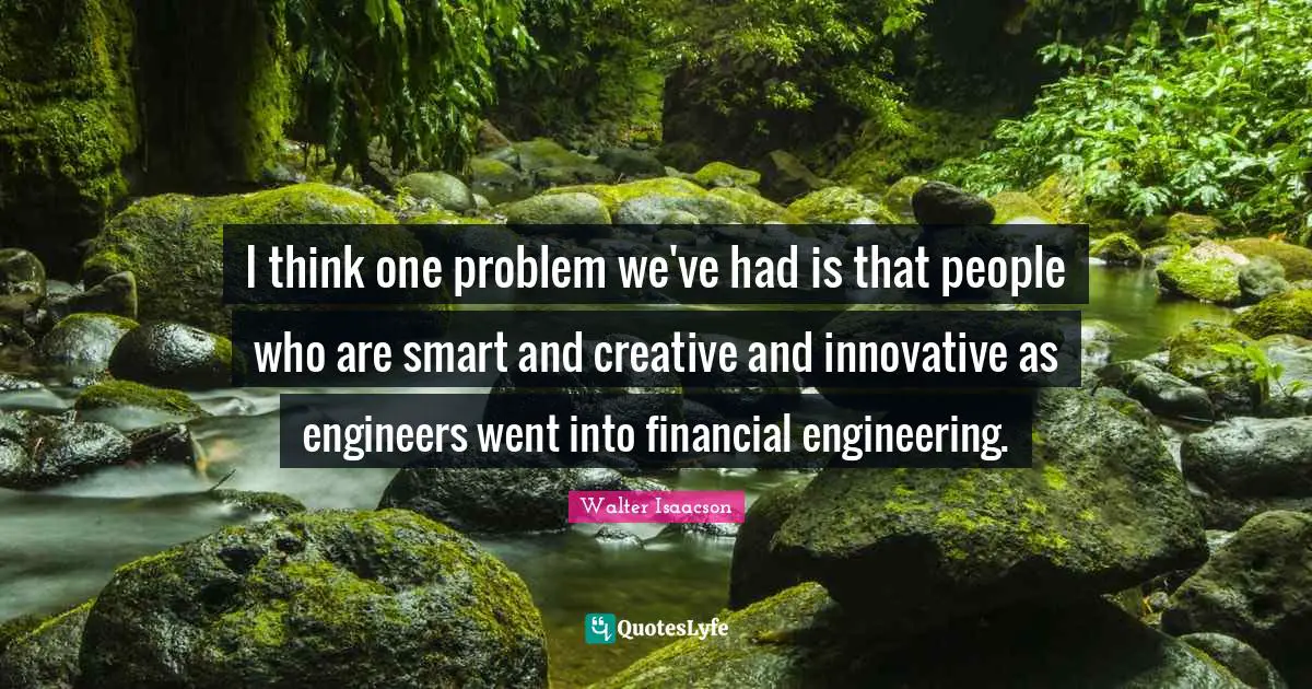 I think one problem we've had is that people who are smart and creative and innovative as engineers went into financial engineering.