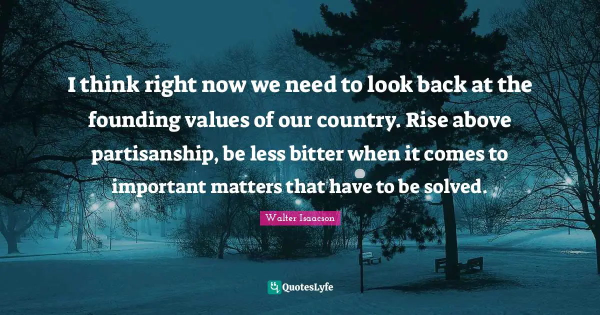 I think right now we need to look back at the founding values of our country. Rise above partisanship, be less bitter when it comes to important matters that have to be solved.