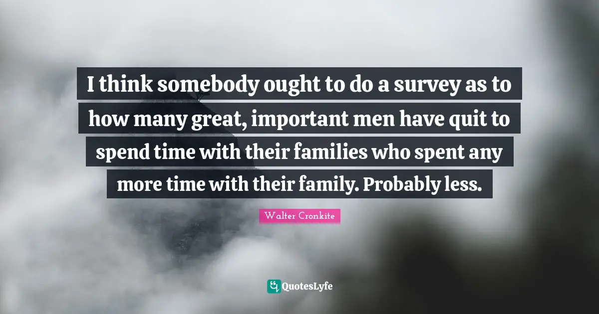 Walter Cronkite Quotes: "I think somebody ought to do a survey as to how many great, important men have quit to spend time with their families who spent any more time with their family. Probably less."