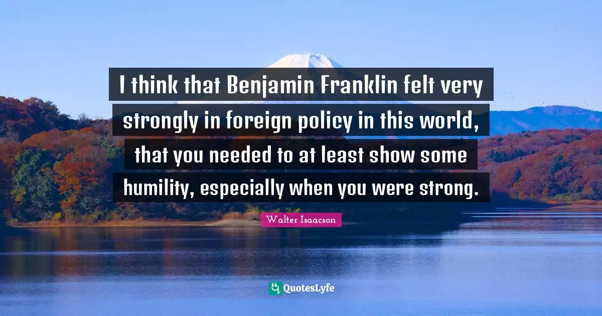 I think that Benjamin Franklin felt very strongly in foreign policy in this world, that you needed to at least show some humility, especially when you were strong.