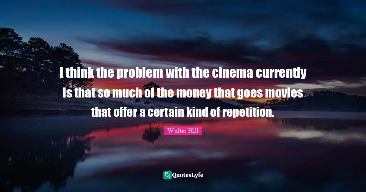 I think the problem with the cinema currently is that so much of the money that goes movies that offer a certain kind of repetition.