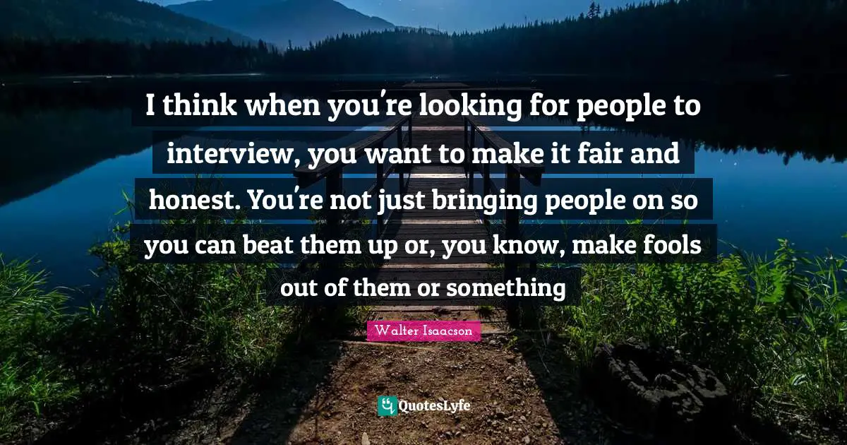 I think when you're looking for people to interview, you want to make it fair and honest. You're not just bringing people on so you can beat them up or, you know, make fools out of them or something