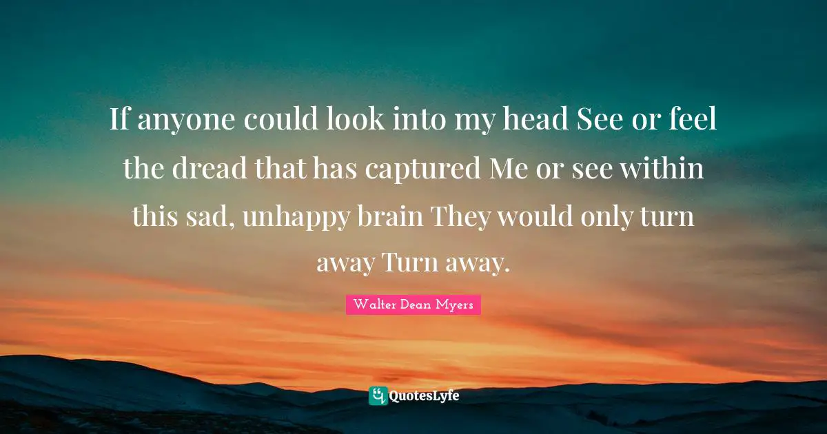 If anyone could look into my head See or feel the dread that has captured Me or see within this sad, unhappy brain They would only turn away Turn away.